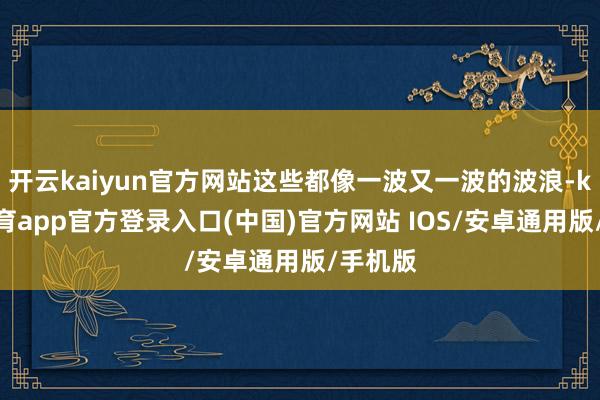 开云kaiyun官方网站这些都像一波又一波的波浪-kai云体育app官方登录入口(中国)官方网站 IOS/安卓通用版/手机版