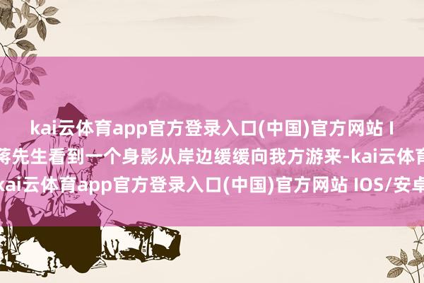 kai云体育app官方登录入口(中国)官方网站 IOS/安卓通用版/手机版蒋先生看到一个身影从岸边缓缓向我方游来-kai云体育app官方登录入口(中国)官方网站 IOS/安卓通用版/手机版
