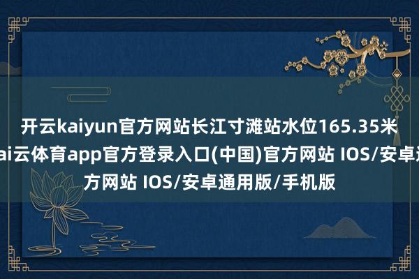 开云kaiyun官方网站长江寸滩站水位165.35米（吴淞高程-kai云体育app官方登录入口(中国)官方网站 IOS/安卓通用版/手机版