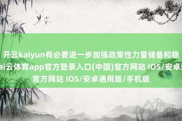开云kaiyun有必要进一步加强政策性力量储备和稳市机制建设-kai云体育app官方登录入口(中国)官方网站 IOS/安卓通用版/手机版