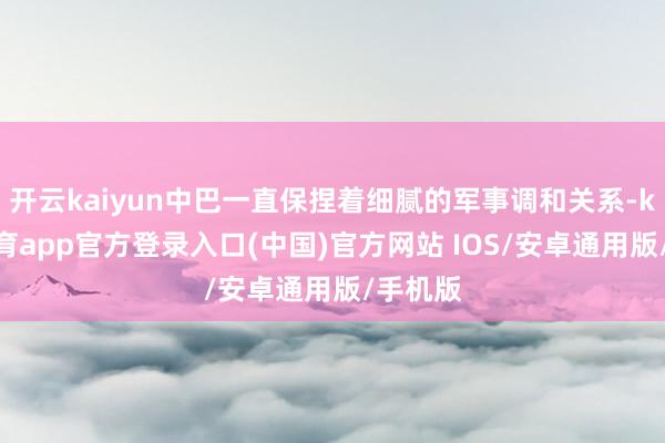 开云kaiyun中巴一直保捏着细腻的军事调和关系-kai云体育app官方登录入口(中国)官方网站 IOS/安卓通用版/手机版