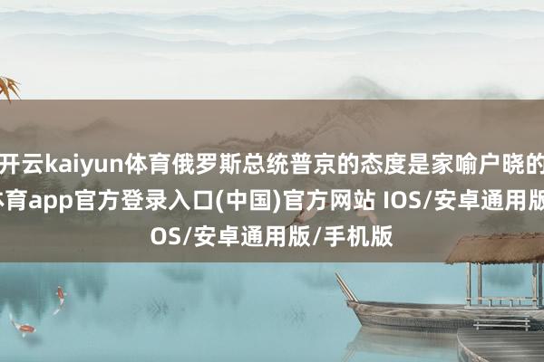 开云kaiyun体育俄罗斯总统普京的态度是家喻户晓的-kai云体育app官方登录入口(中国)官方网站 IOS/安卓通用版/手机版