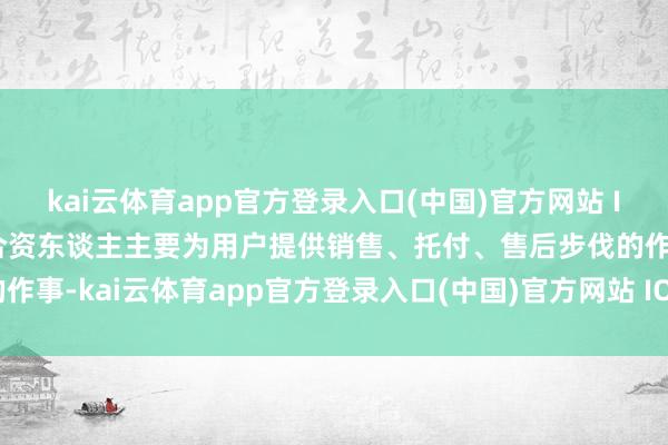 kai云体育app官方登录入口(中国)官方网站 IOS/安卓通用版/手机版合资东谈主主要为用户提供销售、托付、售后步伐的作事-kai云体育app官方登录入口(中国)官方网站 IOS/安卓通用版/手机版