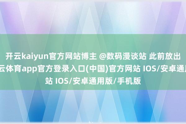 开云kaiyun官方网站博主 @数码漫谈站 此前放出爆料称-kai云体育app官方登录入口(中国)官方网站 IOS/安卓通用版/手机版