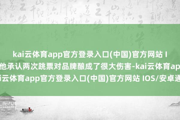 kai云体育app官方登录入口(中国)官方网站 IOS/安卓通用版/手机版他承认两次跳票对品牌酿成了很大伤害-kai云体育app官方登录入口(中国)官方网站 IOS/安卓通用版/手机版