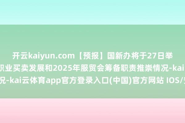 开云kaiyun.com【预报】国新办将于27日举行新闻发布会 先容中国职业买卖发展和2025年服贸会筹备职责推崇情况-kai云体育app官方登录入口(中国)官方网站 IOS/安卓通用版/手机版