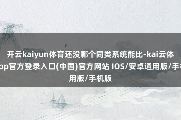开云kaiyun体育还没哪个同类系统能比-kai云体育app官方登录入口(中国)官方网站 IOS/安卓通用版/手机版