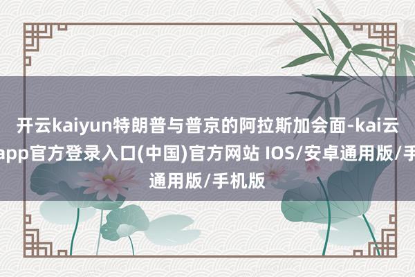 开云kaiyun特朗普与普京的阿拉斯加会面-kai云体育app官方登录入口(中国)官方网站 IOS/安卓通用版/手机版