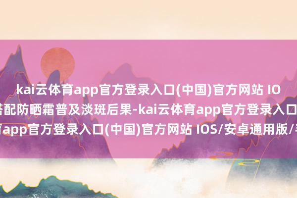 kai云体育app官方登录入口(中国)官方网站 IOS/安卓通用版/手机版搭配防晒霜普及淡斑后果-kai云体育app官方登录入口(中国)官方网站 IOS/安卓通用版/手机版