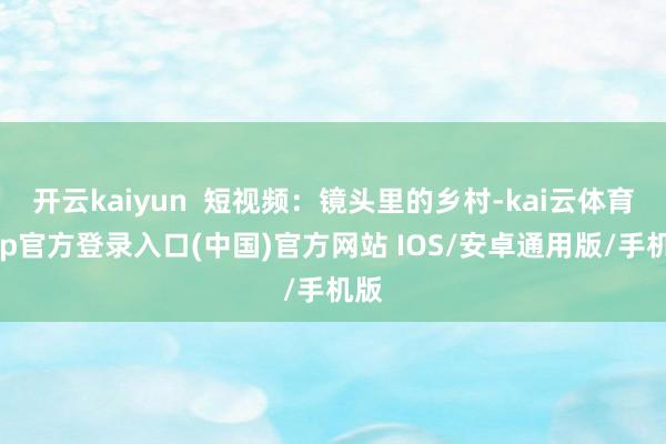 开云kaiyun  短视频：镜头里的乡村-kai云体育app官方登录入口(中国)官方网站 IOS/安卓通用版/手机版