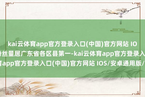 kai云体育app官方登录入口(中国)官方网站 IOS/安卓通用版/手机版粉丝量居广东省各区县第一-kai云体育app官方登录入口(中国)官方网站 IOS/安卓通用版/手机版