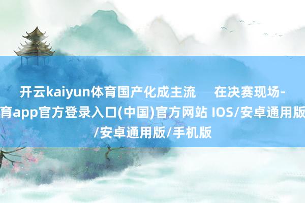 开云kaiyun体育国产化成主流     在决赛现场-kai云体育app官方登录入口(中国)官方网站 IOS/安卓通用版/手机版