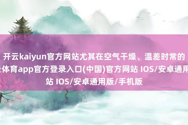 开云kaiyun官方网站尤其在空气干燥、温差时常的季节-kai云体育app官方登录入口(中国)官方网站 IOS/安卓通用版/手机版