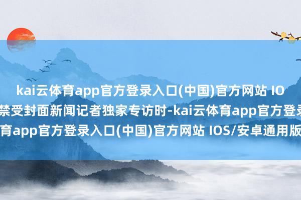 kai云体育app官方登录入口(中国)官方网站 IOS/安卓通用版/手机版在禁受封面新闻记者独家专访时-kai云体育app官方登录入口(中国)官方网站 IOS/安卓通用版/手机版