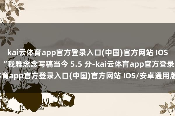 kai云体育app官方登录入口(中国)官方网站 IOS/安卓通用版/手机版如 “我雅念念写稿当今 5.5 分-kai云体育app官方登录入口(中国)官方网站 IOS/安卓通用版/手机版