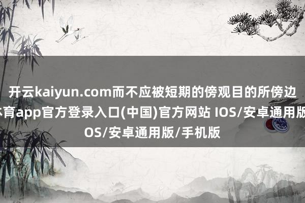开云kaiyun.com而不应被短期的傍观目的所傍边-kai云体育app官方登录入口(中国)官方网站 IOS/安卓通用版/手机版