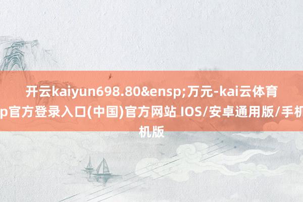 开云kaiyun698.80&ensp;万元-kai云体育app官方登录入口(中国)官方网站 IOS/安卓通用版/手机版