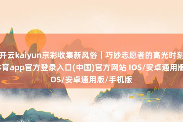 开云kaiyun京彩收集新风俗｜巧妙志愿者的高光时刻-kai云体育app官方登录入口(中国)官方网站 IOS/安卓通用版/手机版