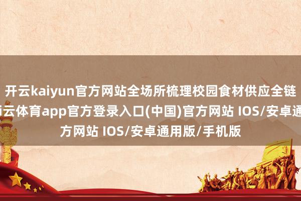 开云kaiyun官方网站全场所梳理校园食材供应全链条风险点-kai云体育app官方登录入口(中国)官方网站 IOS/安卓通用版/手机版