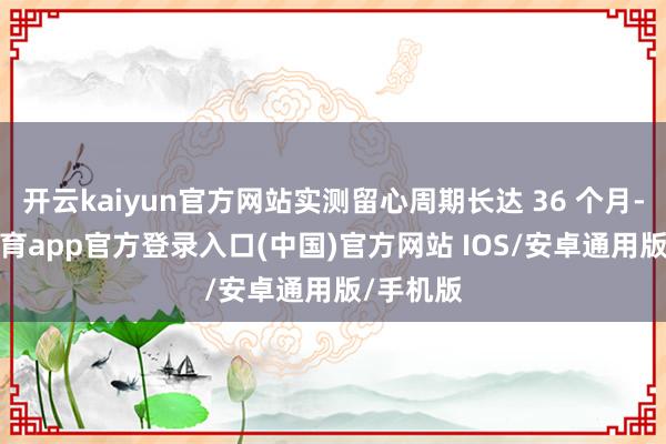 开云kaiyun官方网站实测留心周期长达 36 个月-kai云体育app官方登录入口(中国)官方网站 IOS/安卓通用版/手机版