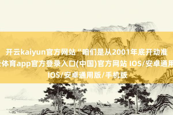 开云kaiyun官方网站“咱们是从2001年底开动准备的-kai云体育app官方登录入口(中国)官方网站 IOS/安卓通用版/手机版