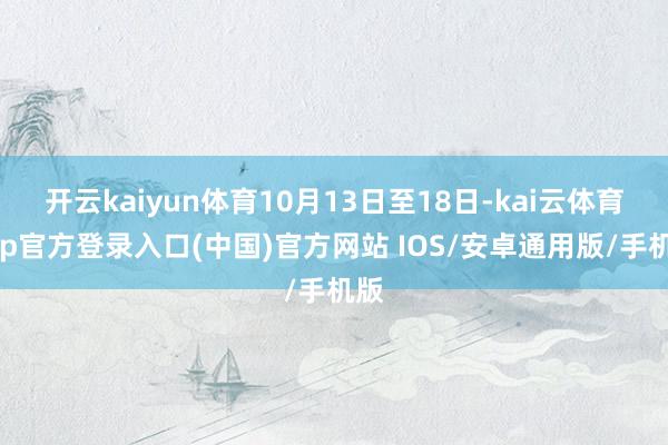 开云kaiyun体育10月13日至18日-kai云体育app官方登录入口(中国)官方网站 IOS/安卓通用版/手机版