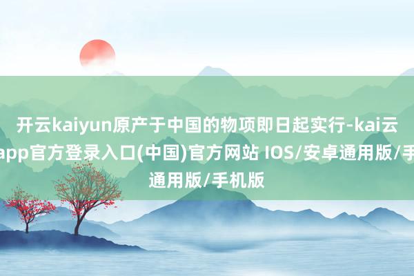 开云kaiyun原产于中国的物项即日起实行-kai云体育app官方登录入口(中国)官方网站 IOS/安卓通用版/手机版