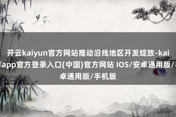 开云kaiyun官方网站推动沿线地区开发绽放-kai云体育app官方登录入口(中国)官方网站 IOS/安卓通用版/手机版