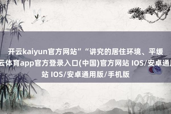 开云kaiyun官方网站”　　“讲究的居住环境、平缓的处事-kai云体育app官方登录入口(中国)官方网站 IOS/安卓通用版/手机版