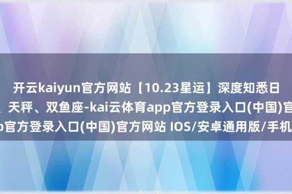 开云kaiyun官方网站【10.23星运】深度知悉日 运道星座：天蝎、金牛、天秤、双鱼座-kai云体育app官方登录入口(中国)官方网站 IOS/安卓通用版/手机版