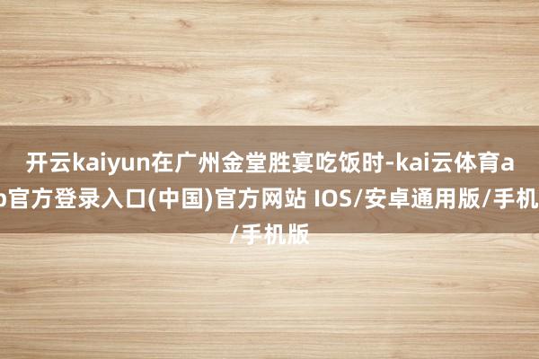 开云kaiyun在广州金堂胜宴吃饭时-kai云体育app官方登录入口(中国)官方网站 IOS/安卓通用版/手机版