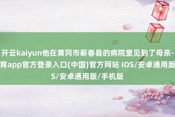 开云kaiyun他在黄冈市蕲春县的病院里见到了母亲-kai云体育app官方登录入口(中国)官方网站 IOS/安卓通用版/手机版