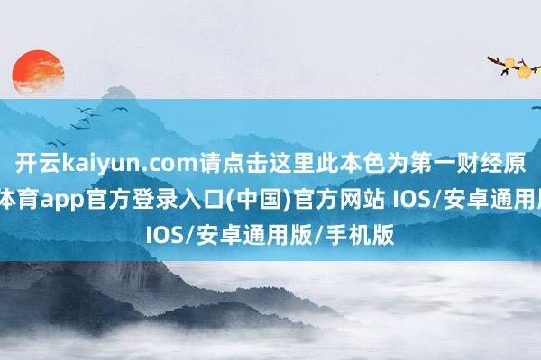 开云kaiyun.com请点击这里此本色为第一财经原创-kai云体育app官方登录入口(中国)官方网站 IOS/安卓通用版/手机版