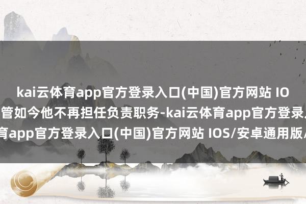 kai云体育app官方登录入口(中国)官方网站 IOS/安卓通用版/手机版尽管如今他不再担任负责职务-kai云体育app官方登录入口(中国)官方网站 IOS/安卓通用版/手机版