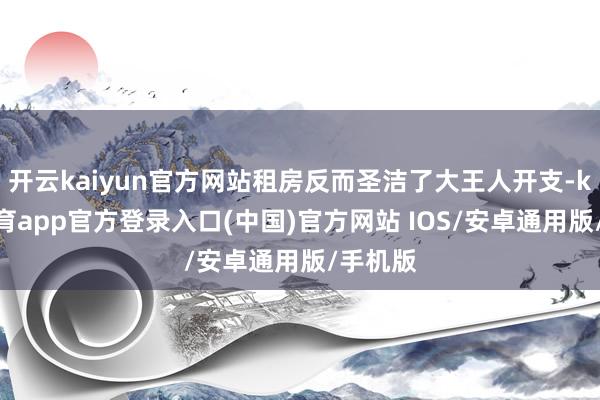 开云kaiyun官方网站租房反而圣洁了大王人开支-kai云体育app官方登录入口(中国)官方网站 IOS/安卓通用版/手机版