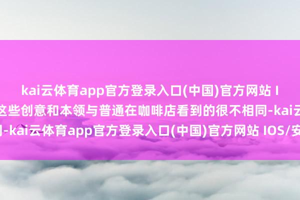 kai云体育app官方登录入口(中国)官方网站 IOS/安卓通用版/手机版这些创意和本领与普通在咖啡店看到的很不相同-kai云体育app官方登录入口(中国)官方网站 IOS/安卓通用版/手机版