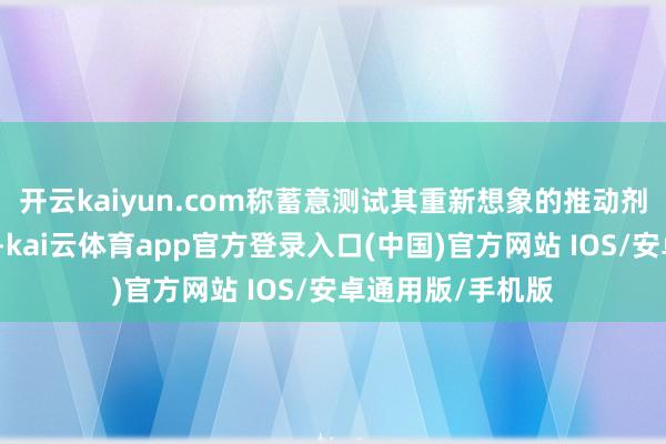 开云kaiyun.com称蓄意测试其重新想象的推动剂系统和结构强度-kai云体育app官方登录入口(中国)官方网站 IOS/安卓通用版/手机版