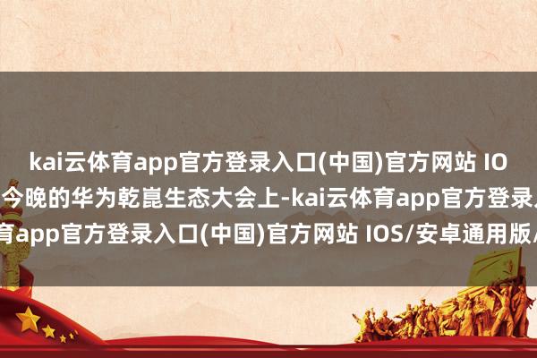 kai云体育app官方登录入口(中国)官方网站 IOS/安卓通用版/手机版在今晚的华为乾崑生态大会上-kai云体育app官方登录入口(中国)官方网站 IOS/安卓通用版/手机版