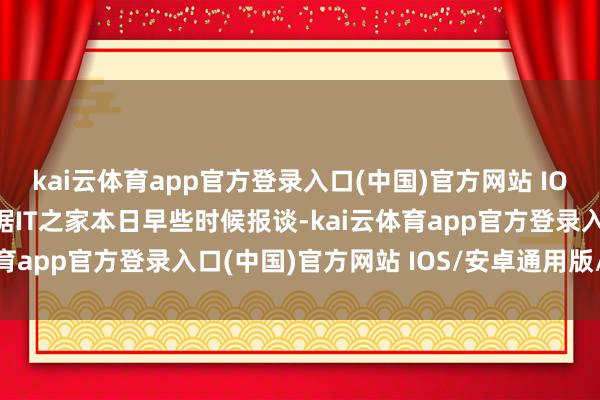 kai云体育app官方登录入口(中国)官方网站 IOS/安卓通用版/手机版据IT之家本日早些时候报谈-kai云体育app官方登录入口(中国)官方网站 IOS/安卓通用版/手机版