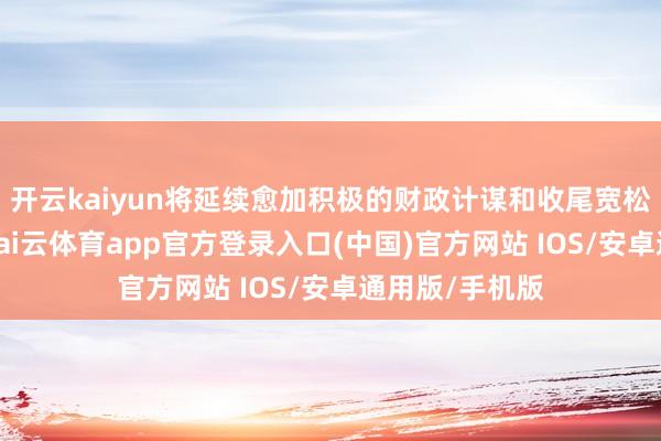 开云kaiyun将延续愈加积极的财政计谋和收尾宽松的货币计谋-kai云体育app官方登录入口(中国)官方网站 IOS/安卓通用版/手机版