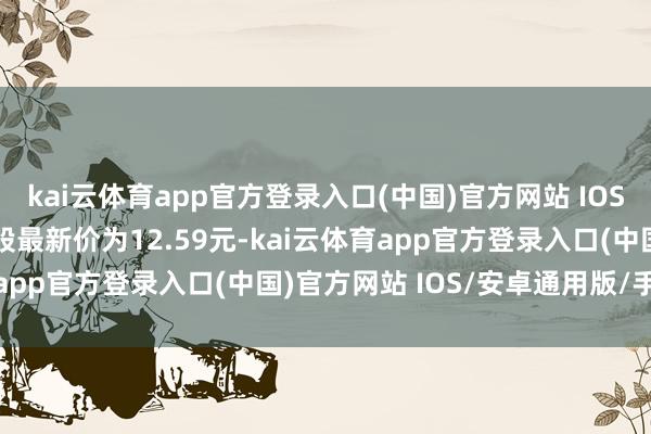 kai云体育app官方登录入口(中国)官方网站 IOS/安卓通用版/手机版正股最新价为12.59元-kai云体育app官方登录入口(中国)官方网站 IOS/安卓通用版/手机版