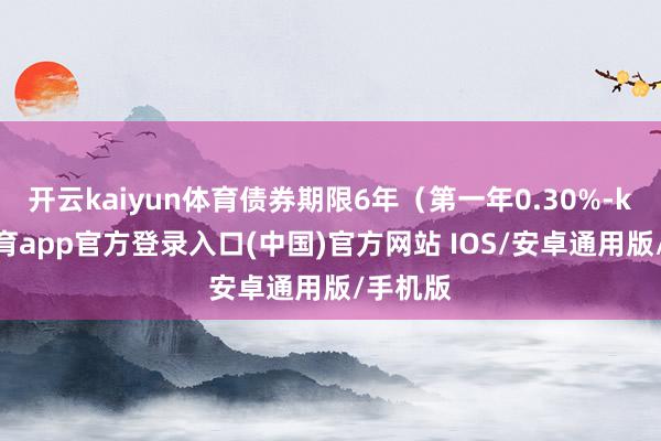 开云kaiyun体育债券期限6年（第一年0.30%-kai云体育app官方登录入口(中国)官方网站 IOS/安卓通用版/手机版