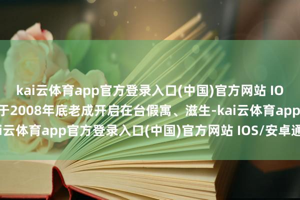 kai云体育app官方登录入口(中国)官方网站 IOS/安卓通用版/手机版并于2008年底老成开启在台假寓、滋生-kai云体育app官方登录入口(中国)官方网站 IOS/安卓通用版/手机版