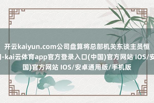 开云kaiyun.com公司盘算将总部机关东谈主员恒久端正在合理区间-kai云体育app官方登录入口(中国)官方网站 IOS/安卓通用版/手机版
