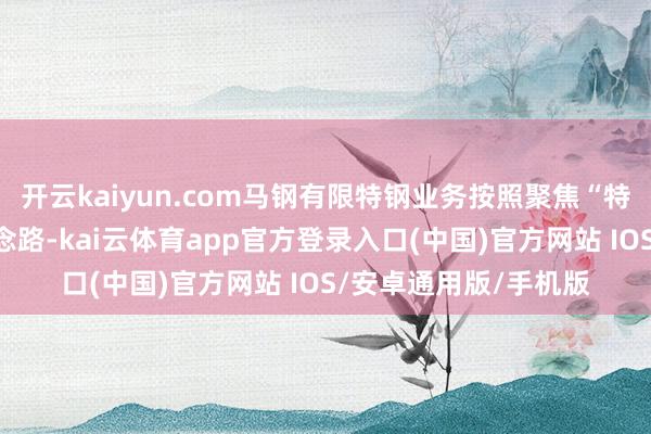 开云kaiyun.com马钢有限特钢业务按照聚焦“特钢作念强”的总体念念路-kai云体育app官方登录入口(中国)官方网站 IOS/安卓通用版/手机版
