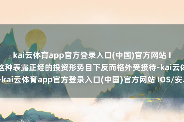 kai云体育app官方登录入口(中国)官方网站 IOS/安卓通用版/手机版这种表露正经的投资形势目下反而格外受接待-kai云体育app官方登录入口(中国)官方网站 IOS/安卓通用版/手机版