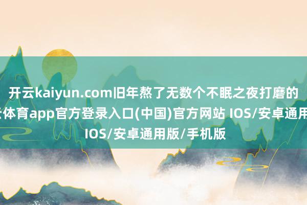 开云kaiyun.com旧年熬了无数个不眠之夜打磨的决策-kai云体育app官方登录入口(中国)官方网站 IOS/安卓通用版/手机版