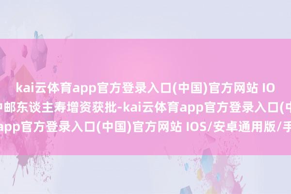 kai云体育app官方登录入口(中国)官方网站 IOS/安卓通用版/手机版中邮东谈主寿增资获批-kai云体育app官方登录入口(中国)官方网站 IOS/安卓通用版/手机版