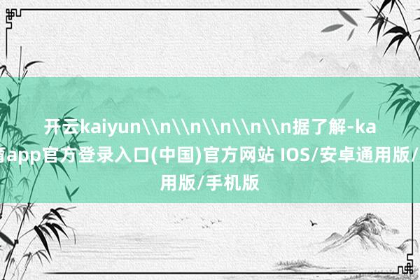 开云kaiyun\n\n\n\n\n据了解-kai云体育app官方登录入口(中国)官方网站 IOS/安卓通用版/手机版