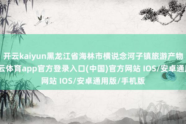 开云kaiyun黑龙江省海林市横说念河子镇旅游产物再上新-kai云体育app官方登录入口(中国)官方网站 IOS/安卓通用版/手机版